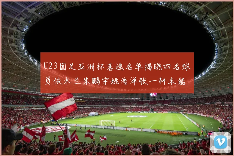 U23国足亚洲杯落选名单揭晓四名球员依木兰朱鹏宇姚浩洋张一轩未能入选