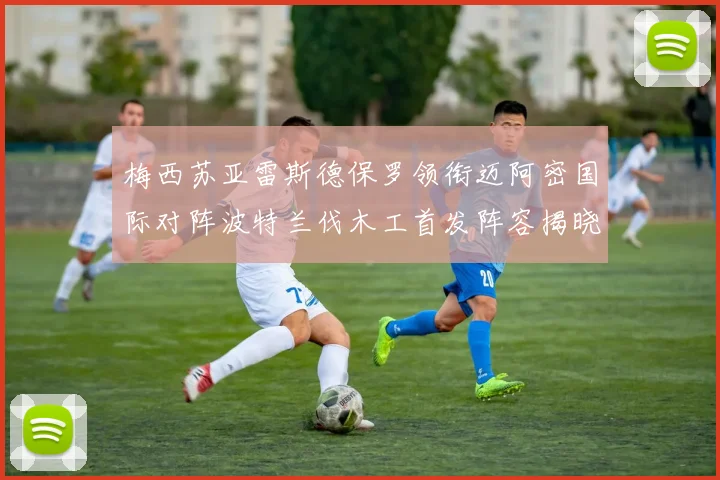 梅西苏亚雷斯德保罗领衔迈阿密国际对阵波特兰伐木工首发阵容揭晓