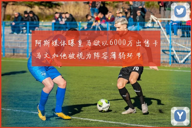 阿斯媒体曝皇马欲以6000万出售卡马文加他被视为阵容薄弱环节