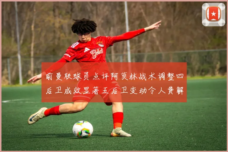 前曼联球员点评阿莫林战术调整四后卫成效显著五后卫变动令人费解