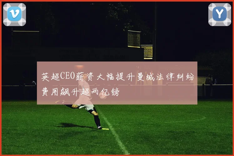 英超CEO薪资大幅提升曼城法律纠纷费用飙升超两亿镑