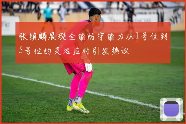 张镇麟展现全能防守能力从1号位到5号位的灵活应对引发热议