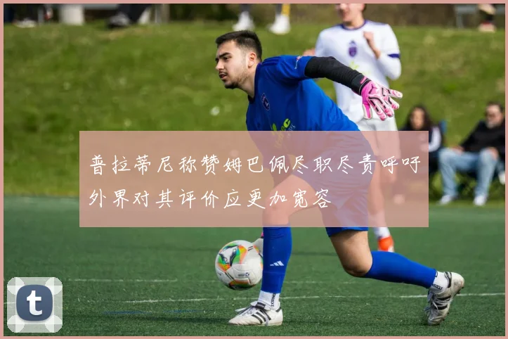 普拉蒂尼称赞姆巴佩尽职尽责呼吁外界对其评价应更加宽容