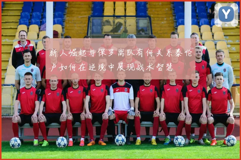 新人崛起与保罗离队有何关系泰伦卢如何在逆境中展现战术智慧