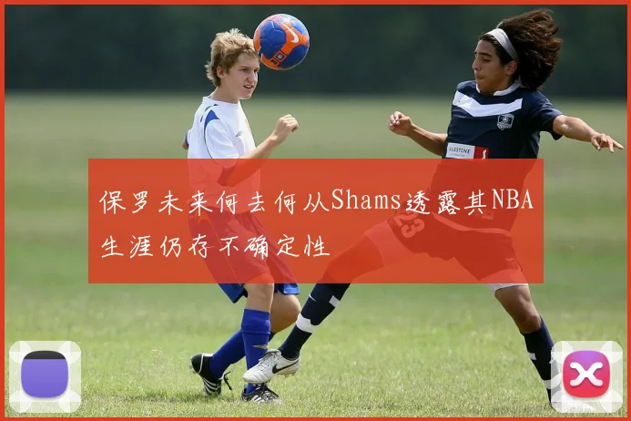 保罗未来何去何从Shams透露其NBA生涯仍存不确定性