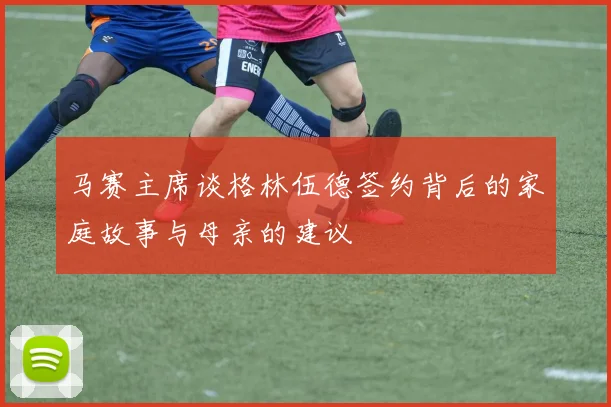 马赛主席谈格林伍德签约背后的家庭故事与母亲的建议