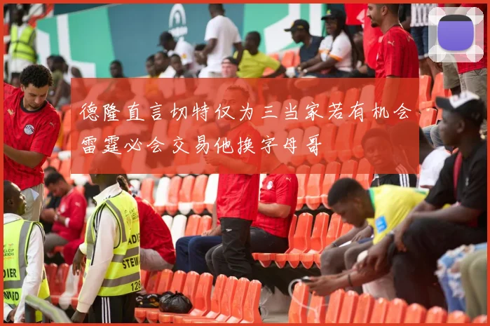 德隆直言切特仅为三当家若有机会雷霆必会交易他换字母哥